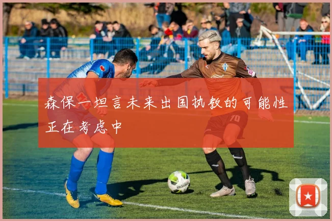 森保一坦言未来出国执教的可能性正在考虑中