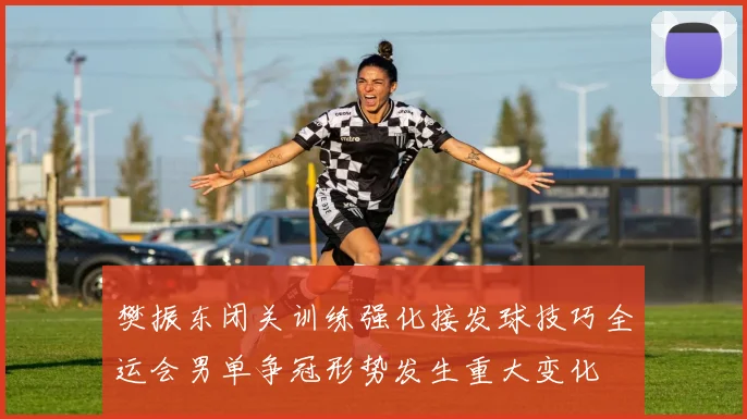 樊振东闭关训练强化接发球技巧全运会男单争冠形势发生重大变化