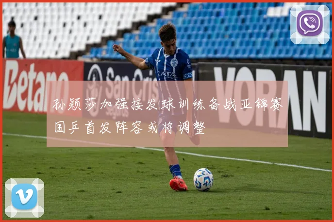 孙颖莎加强接发球训练备战亚锦赛国乒首发阵容或将调整