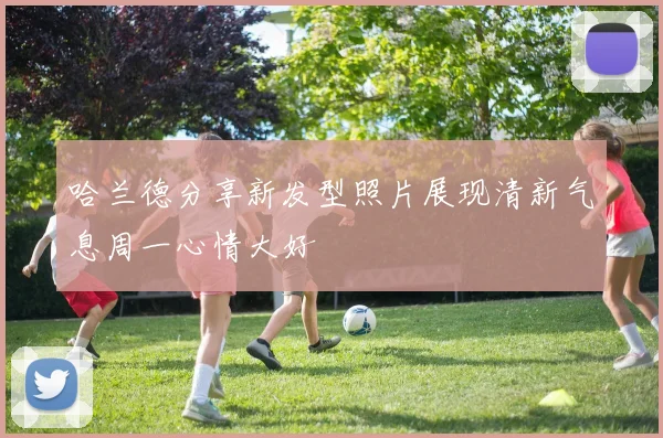哈兰德分享新发型照片展现清新气息周一心情大好