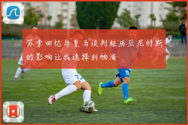 苏索回忆与皇马谈判经历贝尼特斯的影响让我选择利物浦