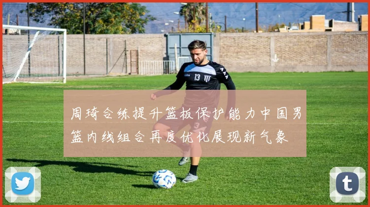 周琦合练提升篮板保护能力中国男篮内线组合再度优化展现新气象