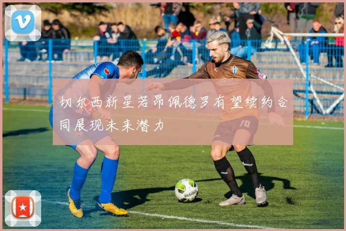 切尔西新星若昂佩德罗有望续约合同展现未来潜力