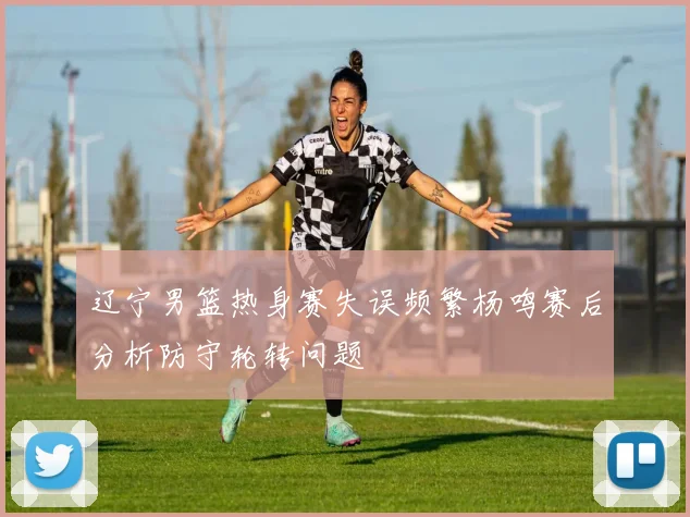 辽宁男篮热身赛失误频繁杨鸣赛后分析防守轮转问题