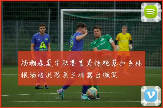 杨瀚森夏季联赛首秀惊艳暴扣克林根场边沉思莫兰特露出微笑