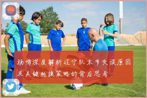 杨鸣深度解析辽宁队末节失误原因及关键轮换策略的背后思考