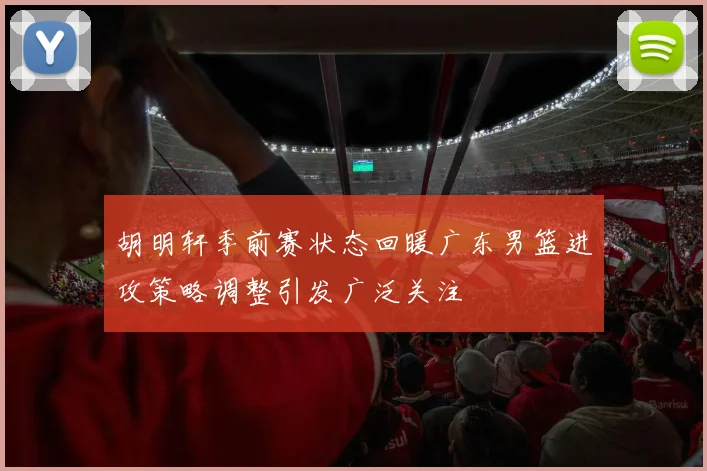 胡明轩季前赛状态回暖广东男篮进攻策略调整引发广泛关注