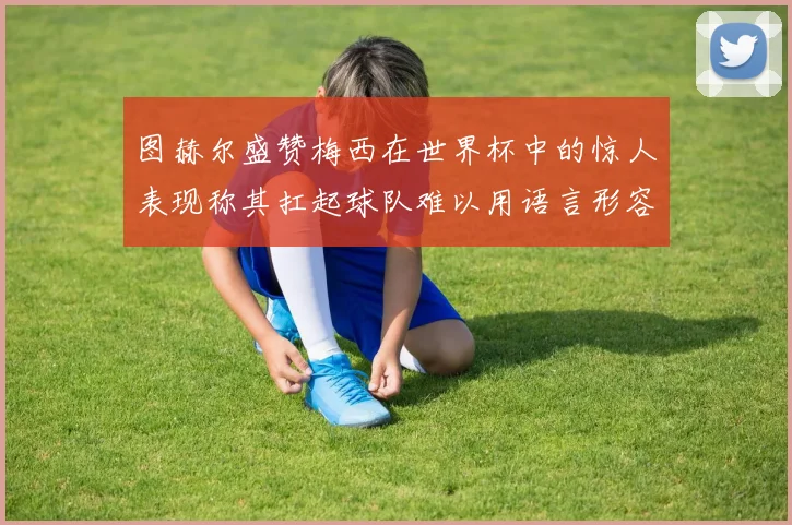 图赫尔盛赞梅西在世界杯中的惊人表现称其扛起球队难以用语言形容