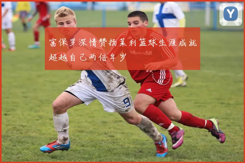 富保罗深情赞扬莱利篮球生涯成就超越自己两倍年岁