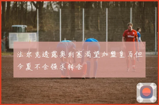 法尔克透露奥利塞渴望加盟皇马但今夏不会强求转会