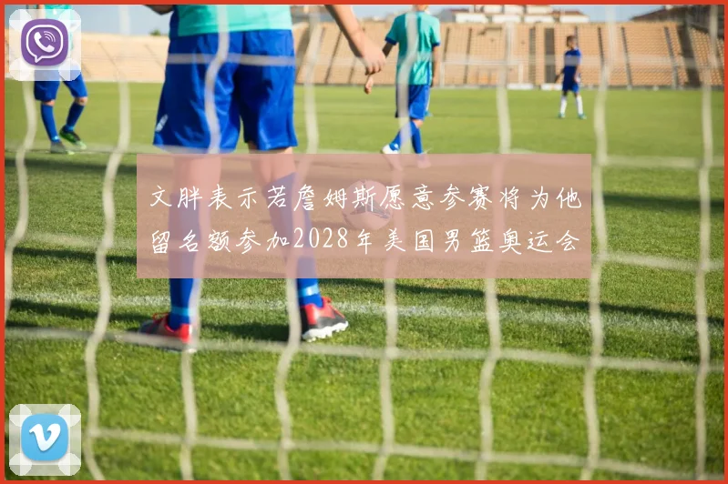 文胖表示若詹姆斯愿意参赛将为他留名额参加2028年美国男篮奥运会