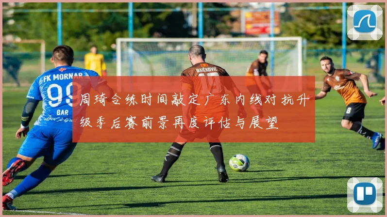 周琦合练时间敲定广东内线对抗升级季后赛前景再度评估与展望