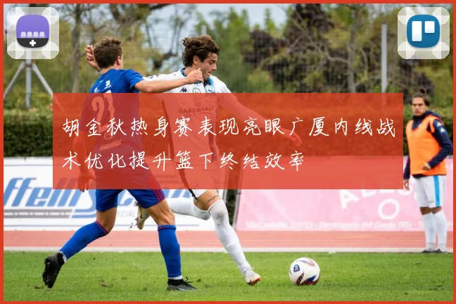 胡金秋热身赛表现亮眼广厦内线战术优化提升篮下终结效率