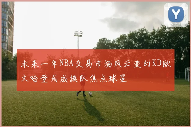 未来一年NBA交易市场风云变幻KD欧文哈登或成换队焦点球星