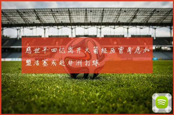 慈世平回忆离开火箭经历曾考虑加盟活塞或赴非洲打球