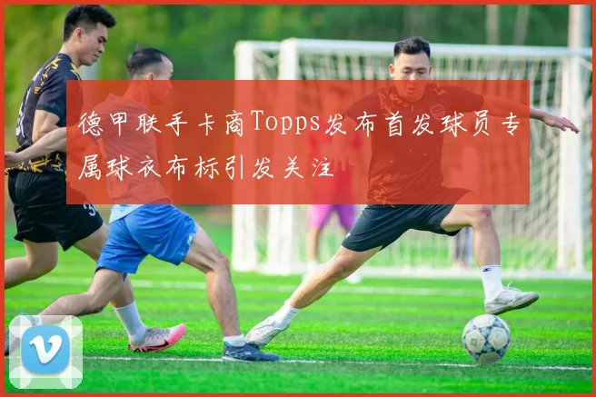 德甲联手卡商Topps发布首发球员专属球衣布标引发关注