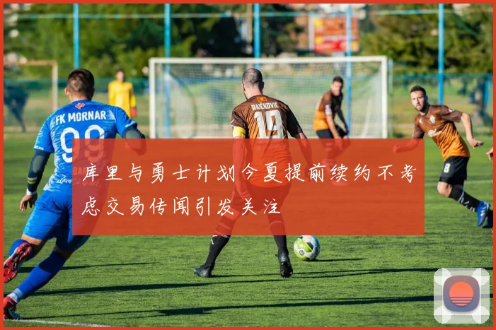 库里与勇士计划今夏提前续约不考虑交易传闻引发关注