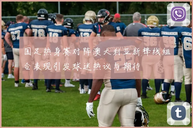 国足热身赛对阵澳大利亚新锋线组合表现引发球迷热议与期待