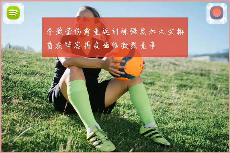 李盈莹伤愈重返训练强度加大女排首发阵容再度面临激烈竞争