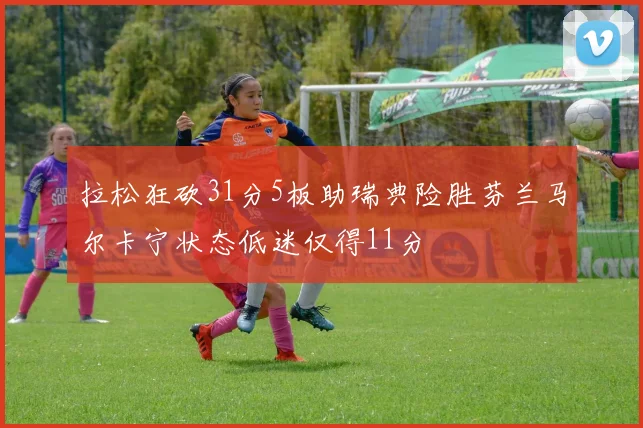 拉松狂砍31分5板助瑞典险胜芬兰马尔卡宁状态低迷仅得11分